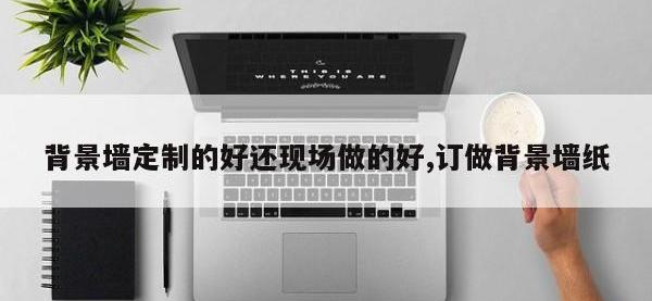 背景墙定制的好还现场做的好,订做背景墙纸