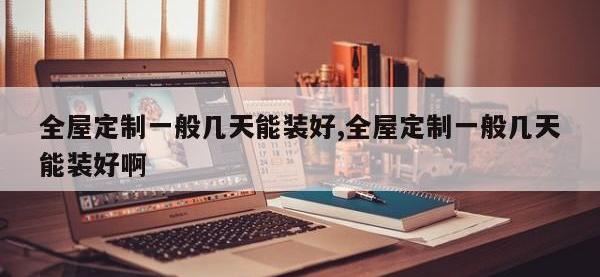 全屋定制一般几天能装好,全屋定制一般几天能装好啊