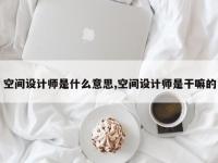 空间设计师是什么意思,空间设计师是干嘛的