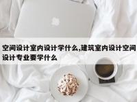 空间设计室内设计学什么,建筑室内设计空间设计专业要学什么