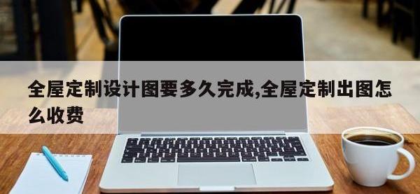 全屋定制设计图要多久完成,全屋定制出图怎么收费