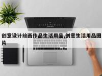 创意设计绘画作品生活用品,创意生活用品图片