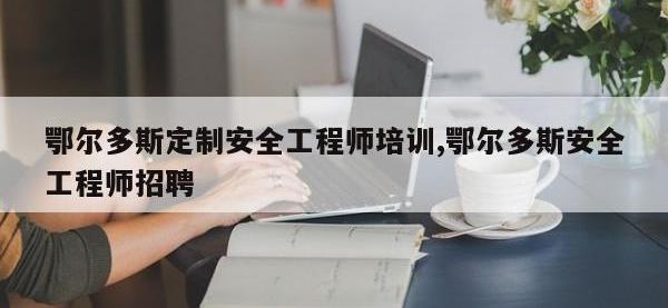 鄂尔多斯定制安全工程师培训,鄂尔多斯安全工程师招聘