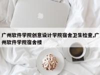 广州软件学院创意设计学院宿舍卫生检查,广州软件学院宿舍楼