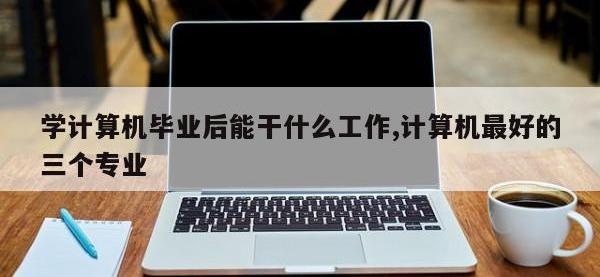 学计算机毕业后能干什么工作,计算机最好的三个专业