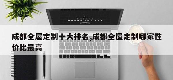 成都全屋定制十大排名,成都全屋定制哪家性价比最高