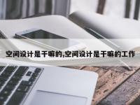 空间设计是干嘛的,空间设计是干嘛的工作