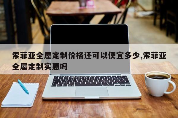 索菲亚全屋定制价格还可以便宜多少,索菲亚全屋定制实惠吗
