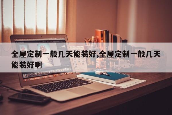 全屋定制一般几天能装好,全屋定制一般几天能装好啊