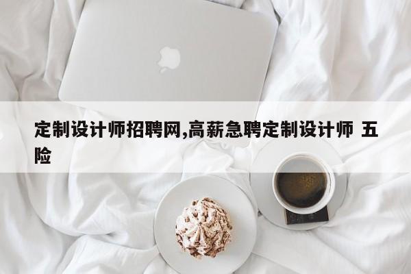 定制设计师招聘网,高薪急聘定制设计师 五险