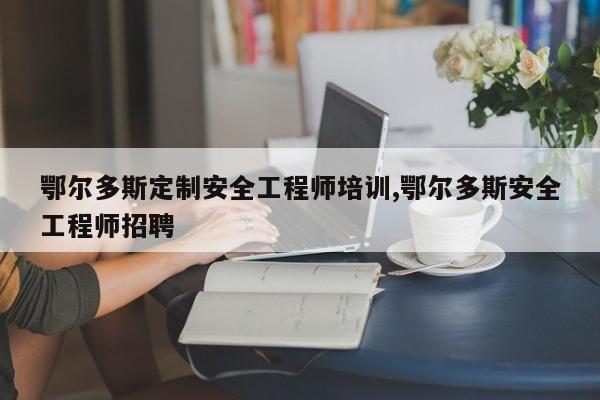 鄂尔多斯定制安全工程师培训,鄂尔多斯安全工程师招聘