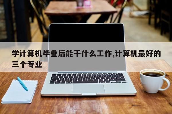 学计算机毕业后能干什么工作,计算机最好的三个专业