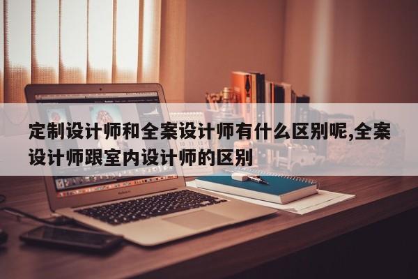 定制设计师和全案设计师有什么区别呢,全案设计师跟室内设计师的区别