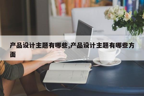 产品设计主题有哪些,产品设计主题有哪些方面
