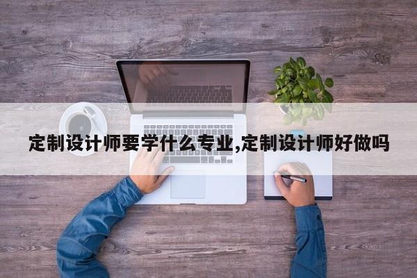 定制设计师要学什么专业,定制设计师好做吗