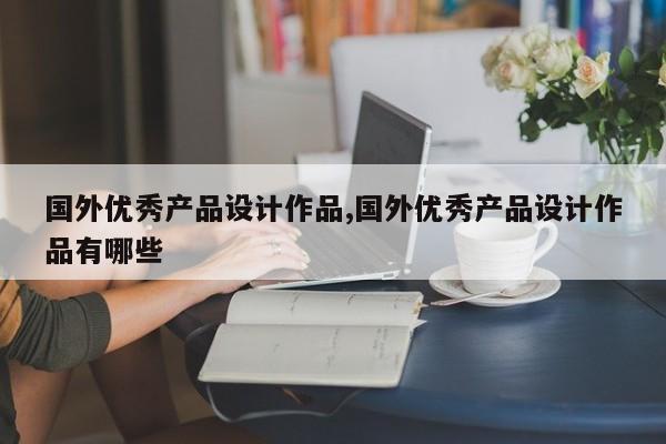 国外优秀产品设计作品,国外优秀产品设计作品有哪些