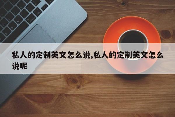 私人的定制英文怎么说,私人的定制英文怎么说呢