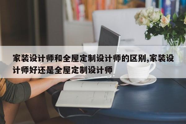家装设计师和全屋定制设计师的区别,家装设计师好还是全屋定制设计师