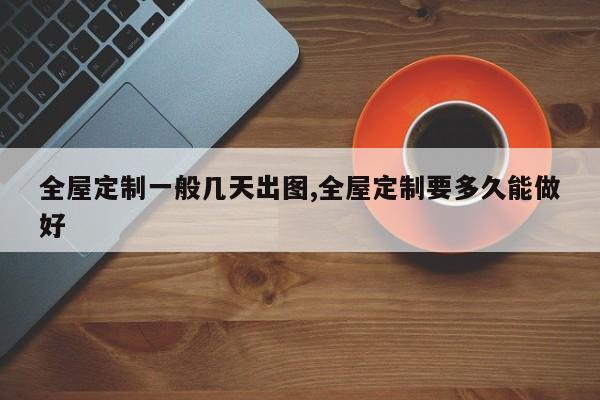 全屋定制一般几天出图,全屋定制要多久能做好