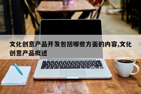 文化创意产品开发包括哪些方面的内容,文化创意产品概述